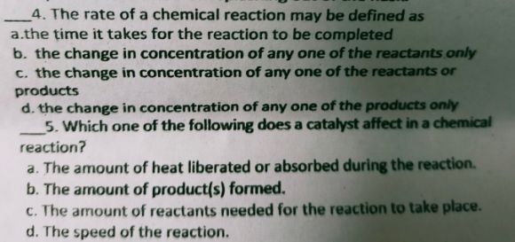 4. The rate of a chemical reaction may be defined as
a.the time it takes for the reaction to be completed
b. the change in concentration of any one of the reactants.only
c. the change in concentration of any one of the reactants or
products
d. the change in concentration of any one of the products only
5. Which one of the following does a catalyst affect in a chemical
reaction?
a. The amount of heat liberated or absorbed during the reaction.
b. The amount of product(s) formed.
c. The amount of reactants needed for the reaction to take place.
d. The speed of the reaction.
