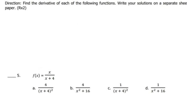 Direction: Find the derivative of each of the following functions. Write your solutions on a separate shee
paper. (Rx2)
5.
f(x)
4
1
1
b.
x² + 16
d.
x2 + 16
а.
C.
(x + 4)2
(x + 4)2
