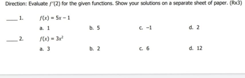 Direction: Evaluate f'(2) for the given functions. Show your solutions on a separate sheet of paper. (Rx3)
1.
f(x) = 5x – 1
а. 1
b. 5
с. -1
d. 2
2.
f(x) = 3x²
%3D
а. 3
b. 2
c. 6
d. 12
