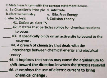 II.Match each item with the correct statement below.
a. Le Chatelier's Principle d. substrate
b.electrochemistry
c. electrolysis
e. Gibs Free Energy
f. Collision Theory
41. Define as G=H-TS
42. It states that particles collide for chemical reactions
to occur.
43. It specifically binds on an active site to bound to the
enzyme.
44. A branch of chemistry that deals with the
intercharge between chemical energy and electrical
enery.
45. It implores that stress may cause the equilibrium to
shift toward the direction in which the stressis relieved
46. It employs the use of electric current to bring
chemical change .
