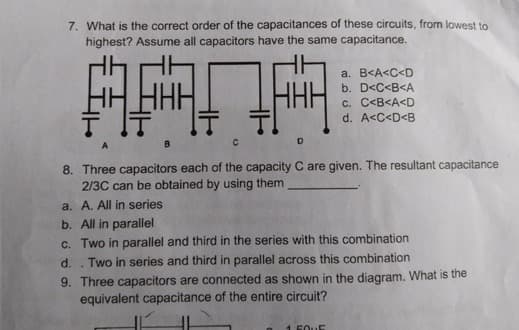 7. What is the correct order of the capacitances of these circuits, from lowest to
highest? Assume all capacitors have the same capacitance.
HHH
a. B<A<C<D
b. D<C<B<A
C. C<B<A<D
d. A<C<D<B
8. Three capacitors each of the capacity C are given. The resultant capacitance
2/3C can be obtained by using them
a. A. All in series
b. All in parallel
c. Two in parallel and third in the series with this combination
Two in series and third in parallel across this combination
d.
9. Three capacitors are connected as shown in the diagram. What is the
equivalent capacitance of the entire circuit?
1 50UE
