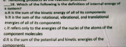 18. Which of the following is the definition of internal energy of
a system?
a.it is the sum of the kinetic energy of all of its components
b.it is the sum of the rotational, vibrational, and translational
energies of all of its components
c.lt refers only to the energies of the nuclei of the atoms of the
component molecules
d.It is the sum of the potential and kinetic energies of the
components
