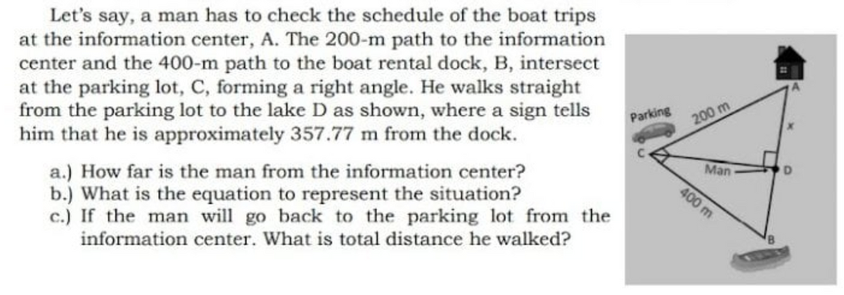 Let's say, a man has to check the schedule of the boat trips
at the information center, A. The 200-m path to the information
center and the 400-m path to the boat rental dock, B, intersect
at the parking lot, C, forming a right angle. He wallks straight
from the parking lot to the lake D as shown, where a sign tells
him that he is approximately 357.77 m from the dock.
Parking
200 m
Man
a.) How far is the man from the information center?
b.) What is the equation to represent the situation?
c.) If the man will go back to the parking lot from the
information center. What is total distance he walked?
400 m
