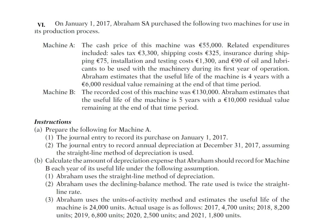 VI.
On January 1, 2017, Abraham SA purchased the following two machines for use in
its production process.
Machine A: The cash price of this machine was €55,000. Related expenditures
included: sales tax €3,300, shipping costs €325, insurance during ship-
ping €75, installation and testing costs €1,300, and €90 of oil and lubri-
cants to be used with the machinery during its first year of operation.
Abraham estimates that the useful life of the machine is 4 years with a
€6,000 residual value remaining at the end of that time period.
Machine B: The recorded cost of this machine was €130,000. Abraham estimates that
the useful life of the machine is 5 years with a €10,000 residual value
remaining at the end of that time period.
Instructions
(a) Prepare the following for Machine A.
(1) The journal entry to record its purchase on January 1, 2017.
(2) The journal entry to record annual depreciation at December 31, 2017, assuming
the straight-line method of depreciation is used.
(b) Calculate the amount of depreciation expense that Abraham should record for Machine
B each year of its useful life under the following assumption.
(1) Abraham uses the straight-line method of depreciation.
(2) Abraham uses the declining-balance method. The rate used is twice the straight-
line rate.
(3) Abraham uses the units-of-activity method and estimates the useful life of the
machine is 24,000 units. Actual usage is as follows: 2017, 4,700 units; 2018, 8,200
units; 2019, 6,800 units; 2020, 2,500 units; and 2021, 1,800 units.
