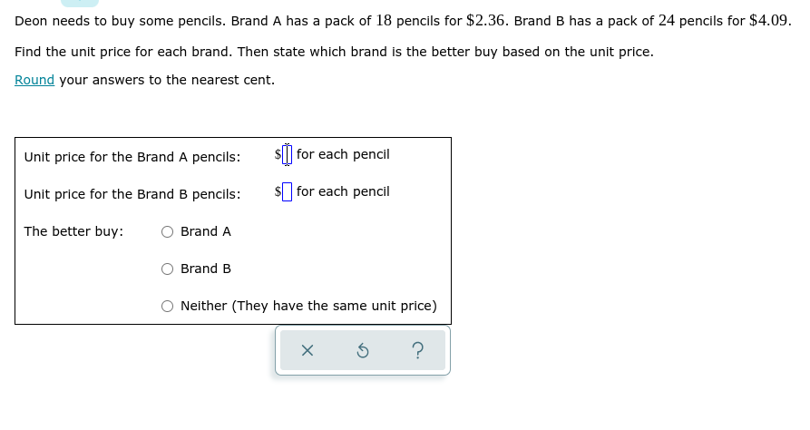 Deon needs to buy some pencils. Brand A has a pack of 18 pencils for $2.36. Brand B has a pack of 24 pencils for $4.09.
Find the unit price for each brand. Then state which brand is the better buy based on the unit price.
Round your answers to the nearest cent.
Unit price for the Brand A pencils:
$| for each pencil
Unit price for the Brand B pencils:
$ for each pencil
The better buy:
Brand A
Brand B
Neither (They have the same unit price)
