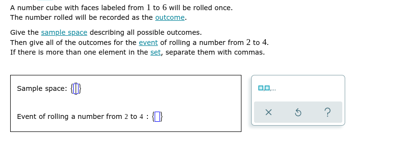 A number cube with faces labeled from 1 to 6 will be rolled once.
The number rolled will be recorded as the outcome.
Give the sample space describing all possible outcomes.
Then give all of the outcomes for the event of rolling a number from 2 to 4.
If there is more than one element in the set, separate them with commas.
Sample space:
0,0.
?
Event of rolling a number from 2 to 4 : }

