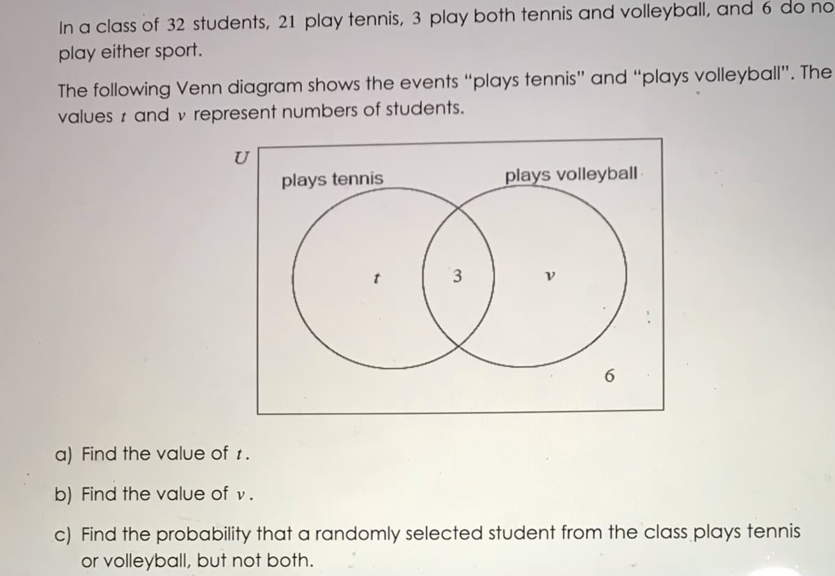 In a class of 32 students, 21 play tennis, 3 play both tennis and volleyball, and 6 do no
play either sport.
The following Venn diagram shows the events "plays tennis" and "plays volleyball". The
values t and v represent numbers of students.
U
plays tennis
plays volleybal
6.
a) Find the value of t.
b) Find the value of v.
c) Find the probability that a randomly selected student from the class plays tennis
or volleyball, but not both.
3.
