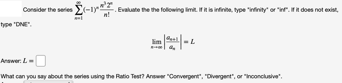 n³ 2"
Evaluate the the following limit. If it is infinite, type "infinity" or "inf". If it does not exist,
п!
Consider the series >(-1)"
n=1
type "DNE".
An+1
lim
= L
An
Answer: L =
What can you say about the series using the Ratio Test? Answer "Convergent", "Divergent", or "Inconclusive".
