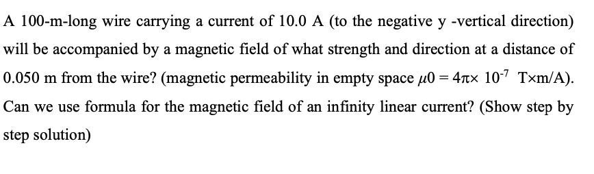 A 100-m-long wire carrying a current of 10.0 A (to the negative y -vertical direction)
will be accompanied by a magnetic field of what strength and direction at a distance of
0.050 m from the wire? (magnetic permeability in empty space u0 = 4tx 107 Txm/A).
Can we use formula for the magnetic field of an infinity linear current? (Show step by
step solution)
