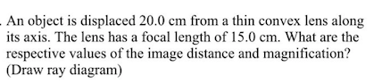 An object is displaced 20.0 cm from a thin convex lens along
its axis. The lens has a focal length of 15.0 cm. What are the
respective values of the image distance and magnification?
(Draw ray diagram)
