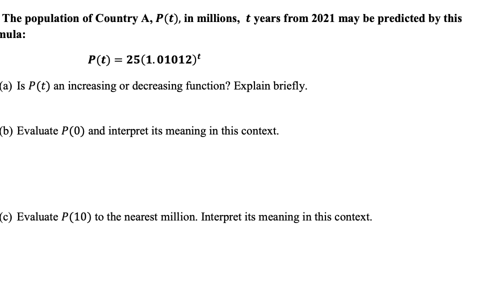 The population of Country A, P(t), in millions, t years from 2021 may be predicted by this
mula:
P(t) = 25(1.01012)
(a) Is P(t) an increasing or decreasing function? Explain briefly.
(b) Evaluate P(0) and interpret its meaning in this context.
(c) Evaluate P(10) to the nearest million. Interpret its meaning in this context.
