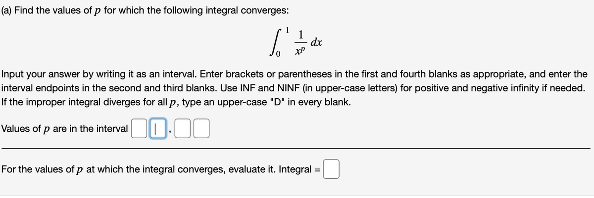 (a) Find the values of p for which the following integral converges:
1
1
dx
xP
Input your answer by writing it as an interval. Enter brackets or parentheses in the first and fourth blanks as appropriate, and enter the
interval endpoints in the second and third blanks. Use INF and NINF (in upper-case letters) for positive and negative infinity if needed.
If the improper integral diverges for all p, type an upper-case "D" in every blank.
Values of p are in the intervalI.
For the values of p at which the integral converges, evaluate it. Integral
