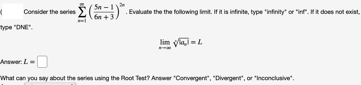 00
2n
5n
Consider the series >
1
Evaluate the the following limit. If it is infinite, type "infinity" or "inf". If it does not exist,
бп + 3
n=1
type "DNE".
lim la,l = L
%3D
Answer: L =
What can you say about the series using the Root Test? Answer "Convergent", "Divergent", or "Inconclusive".
