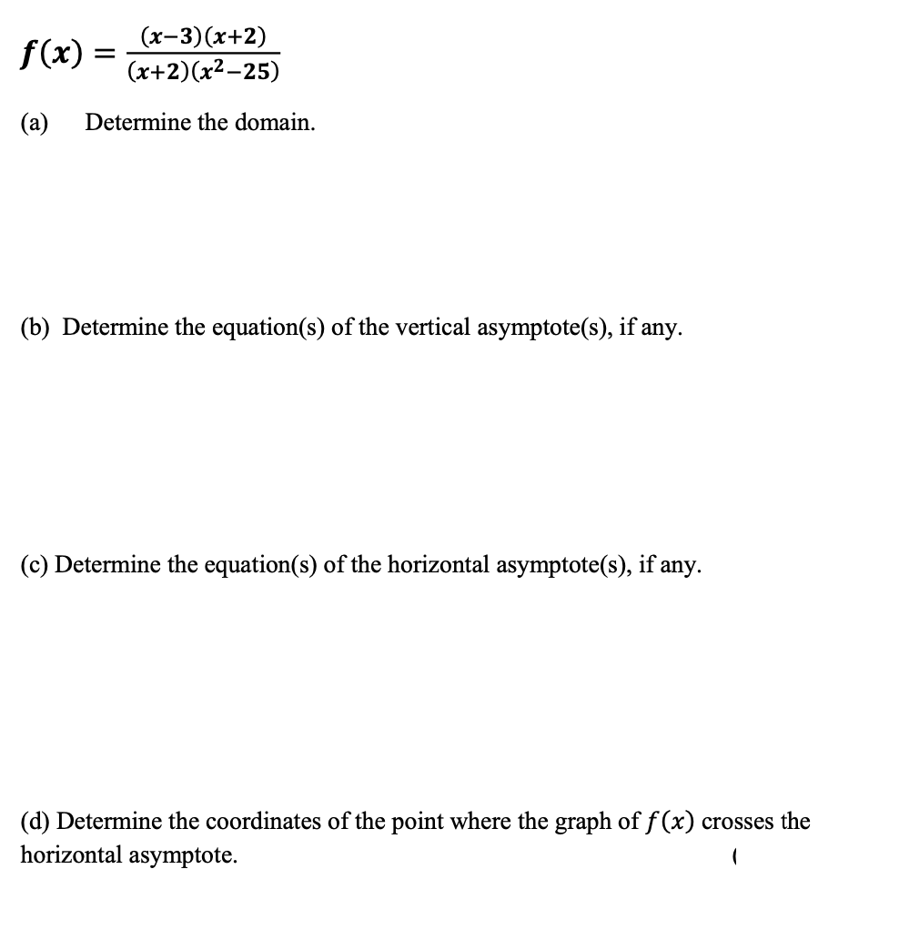 (x-3)(x+2)
f(x) =
(x+2)(x²-25)
(a)
Determine the domain.
(b) Determine the equation(s) of the vertical asymptote(s), if any.
(c) Determine the equation(s) of the horizontal asymptote(s), if any.
(d) Determine the coordinates of the point where the graph of f (x) crosses the
horizontal asymptote.
