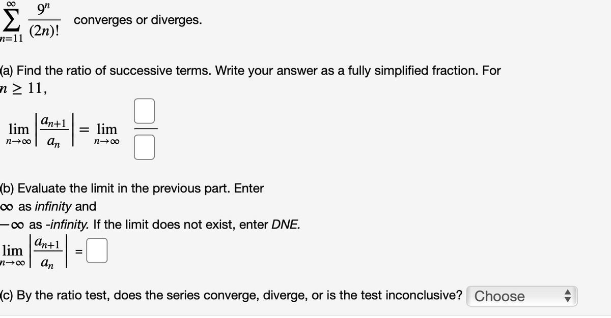 converges or diverges.
(2n)!
n=11
(a) Find the ratio of successive terms. Write your answer as a fully simplified fraction. For
n > 11,
аn+1
lim
lim
An
n-00
(b) Evaluate the limit in the previous part. Enter
o as infinity and
-o as -infinity. If the limit does not exist, enter DNE.
аn+1
lim
An
(c) By the ratio test, does the series converge, diverge, or is the test inconclusive? Choose
