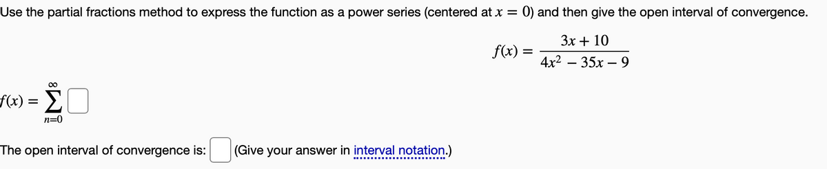 Use the partial fractions method to express the function as a power series (centered at x =
0) and then give the open interval of convergence.
3x + 10
f(x) =
4x2 – 35x – 9
f(x):
n=0
The open interval of convergence is:
(Give your answer in interval notation.)
