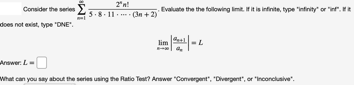 2" n!
Consider the series
Evaluate the the following limit. If it is infinite, type "infinity" or "inf". If it
5. 8. 11 ·
· (3n + 2)
... ..
n=1
does not exist, type "DNE".
an+1
lim
= L
An
Answer: L =
What can you say about the series using the Ratio Test? Answer "Convergent", "Divergent", or "Inconclusive".
