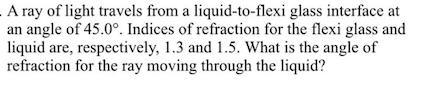 A ray of light travels from a liquid-to-flexi glass interface at
an angle of 45.0°. Indices of refraction for the flexi glass and
liquid are, respectively, 1.3 and 1.5. What is the angle of
refraction for the ray moving through the liquid?
