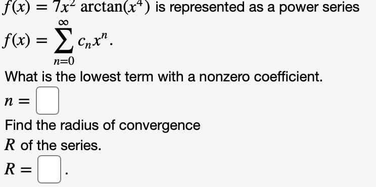 f(x)
7x arctan(x") is represented as a power series
f(x) = E
Cnx".
n=0
What is the lowest term with a nonzero coefficient.
n =
Find the radius of convergence
R of the series.
R =O.
