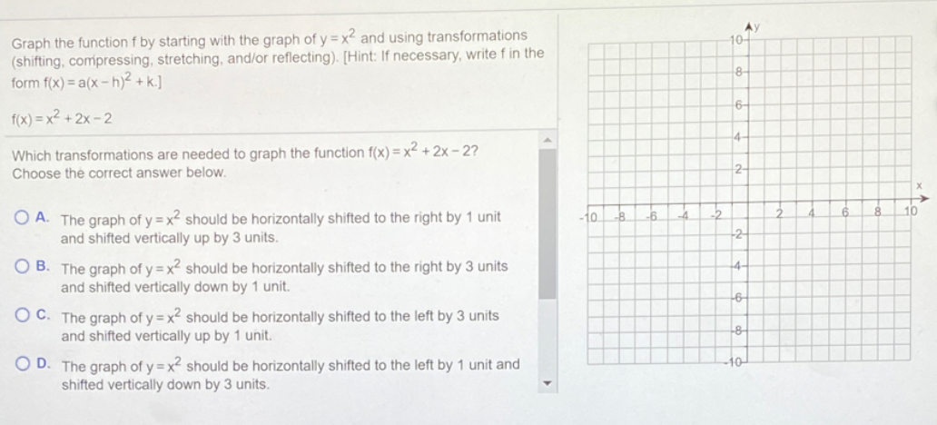 Graph the function f by starting with the graph of y = x2 and using transformations
(shifting, compressing, stretching, and/or reflecting). [Hint: If necessary, write f in the
form f(x) = a(x – h)² + k.]
10-
8-
6-
f(x) = x² + 2x - 2
14-
Which transformations are needed to graph the function f(x) = x² + 2x – 2?
Choose the correct answer below.
2-
-2
10
O A. The graph of y = x should be horizontally shifted to the right by 1 unit
and shifted vertically up by 3 units.
10
-8
.6.
-4
+2-
O B. The graph of y = x? should be horizontally shifted to the right by 3 units
and shifted vertically down by 1 unit.
4-
O C. The graph of y = x² should be horizontally shifted to the left by 3 units
and shifted vertically up by 1 unit.
-8-
D. The graph of y = x should be horizontally shifted to the left by 1 unit and
shifted vertically down by 3 units.
-10
A
