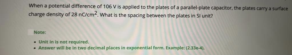 When a potential difference of 106 V is applied to the plates of a parallel-plate capacitor, the plates carry a surface
charge density of 28 nC/cm2. What is the spacing between the plates in SI unit?
Note:
- Unit in is not required.
- Answer will be in two decimal places in exponential form. Example: (2.33e-4).
