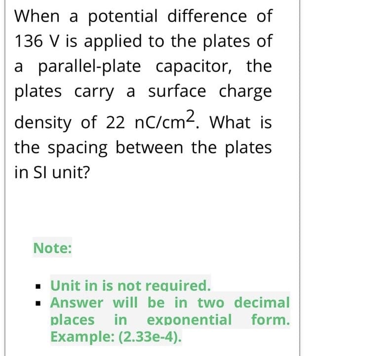When a potential difference of
136 V is applied to the plates of
a parallel-plate capacitor, the
plates carry a surface charge
density of 22 nC/cm2. What is
the spacing between the plates
in Sl unit?
Note:
·. Unit in is not required.
· Answer will be in two decimal
places in
exponential form.
Example: (2.33e-4).
