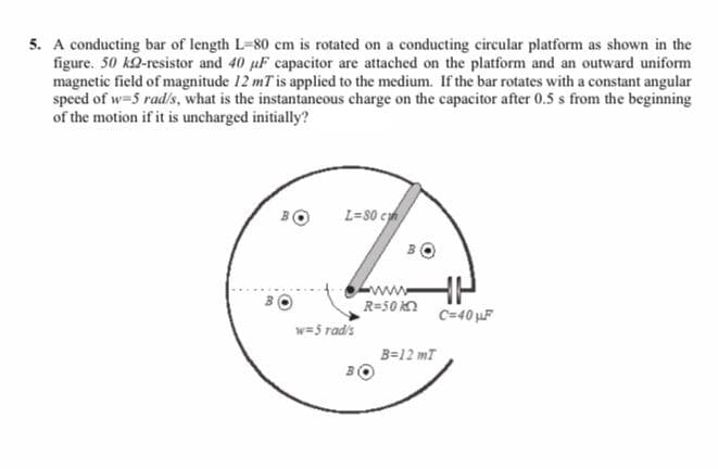 A conducting bar of length L-80 cm is rotated on a conducting circular platform as shown in the
figure. 50 kQ-resistor and 40 uF capacitor are attached on the platform and an outward uniform
magnetic field of magnitude 12 mT is applied to the medium. If the bar rotates with a constant angular
speed of w-5 rad/s, what is the instantaneous charge on the capacitor after 0.5 s from the beginning
of the motion if it is uncharged initially?
L=80 ch
www
R=50 kn
C=40 F
w=5 rads
B=12 mT
