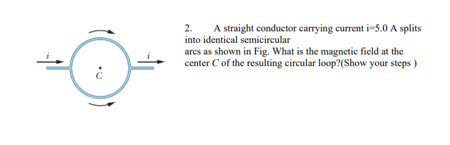 2.
A straight conductor carrying current i=5.0 A splits
into identical semicircular
arcs as shown in Fig. What is the magnetic field at the
center C of the resulting circular loop?(Show your steps )
