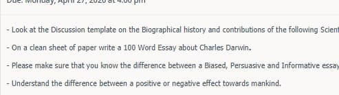 y, Aphi 2
- Look at the Discussion template on the Biographical history and contributions of the following Scient
- On a clean sheet of paper write a 100 Word Essay about Charles Darwin.
- Please make sure that you know the difference between a Biased, Persuasive and Informative essay
- Understand the difference between a positive or negative effect towards mankind.
