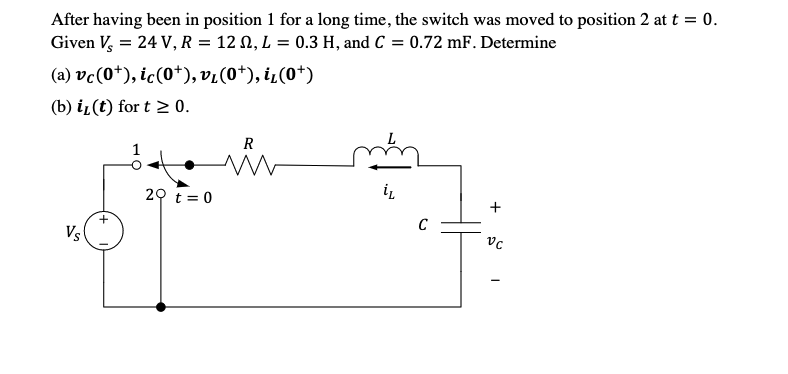 After having been in position 1 for a long time, the switch was moved to position 2 at t = 0.
Given V, = 24 V, R = 12 N, L = 0.3 H, and C = 0.72 mF. Determine
(a) vc(0+), ic(0+), vi(0+), i¿(0*)
(b) iL(t) for t 2 0.
R
20 t= 0
C
Vs
+
