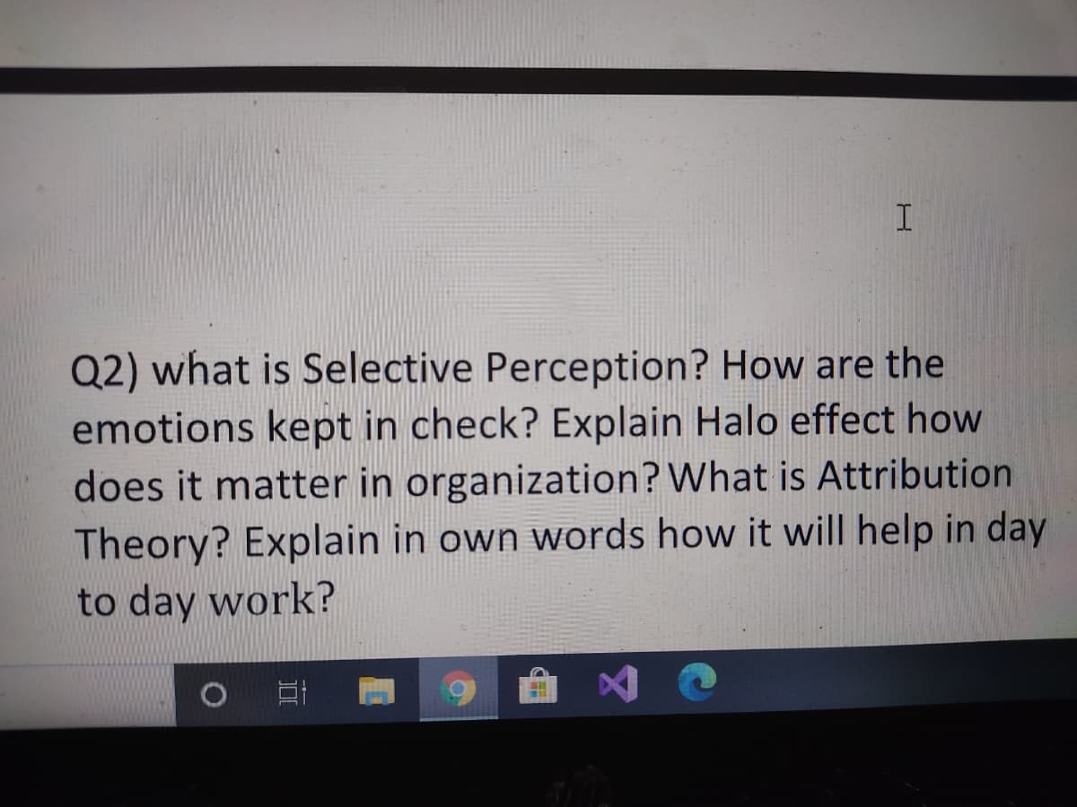Q2) what is Selective Perception? How are the
emotions kept in check? Explain Halo effect how
does it matter in organization? What is Attribution
Theory? Explain in own words how it will help in day
to day work?
