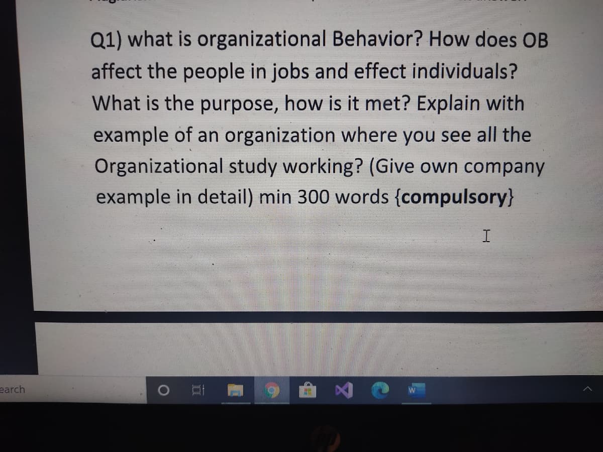 Q1) what is organizational Behavior? How does OB
affect the people in jobs and effect individuals?
What is the purpose, how is it met? Explain with
example of an organization where you see all the
Organizational study working? (Give own company
example in detail) min 300 words {compulsory}
I
earch
