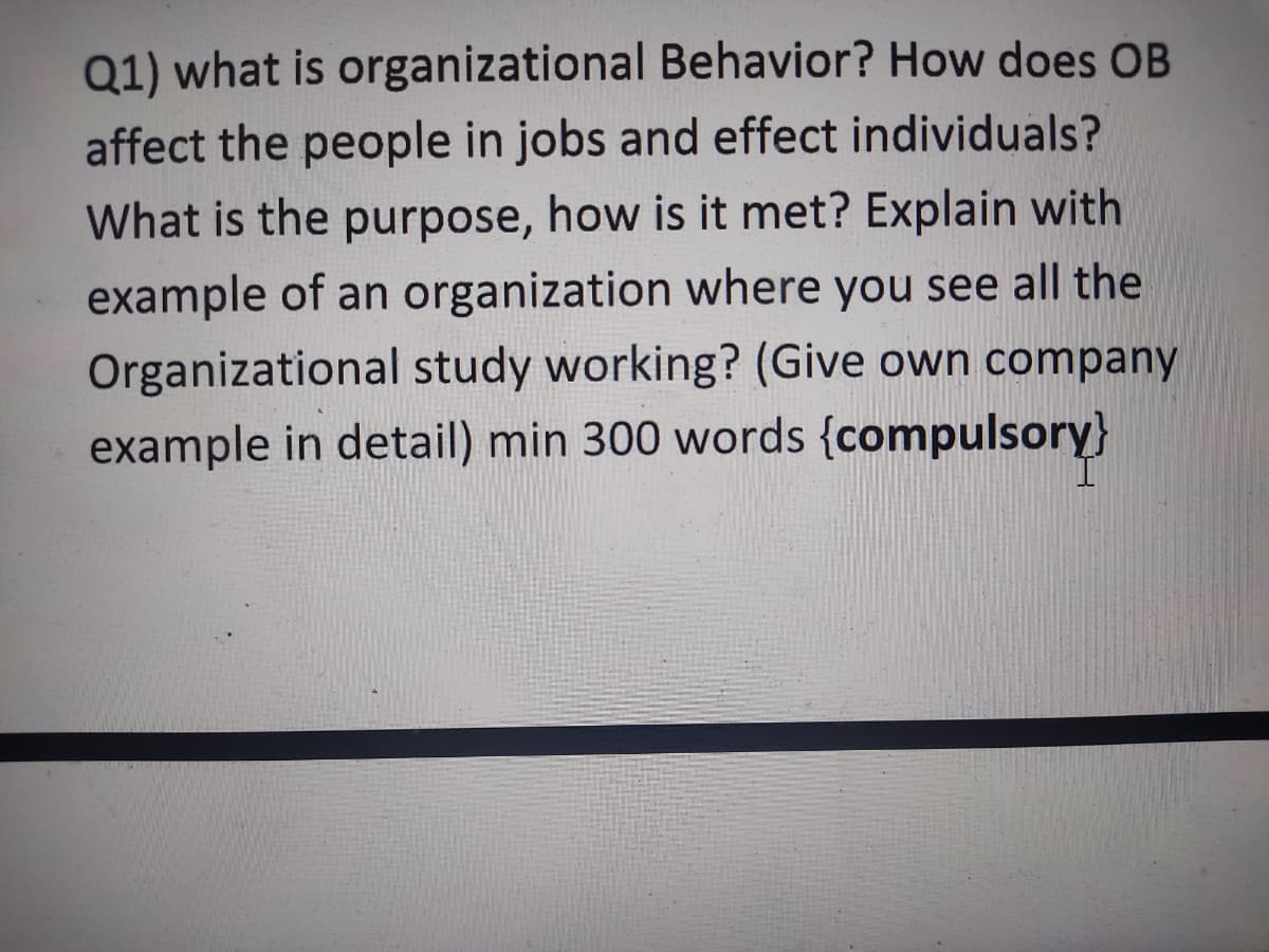 Q1) what is organizational Behavior? How does OB
affect the people in jobs and effect individuals?
What is the purpose, how is it met? Explain with
example of an organization where you see all the
Organizational study working? (Give own company
example in detail) min 300 words {compulsory}
