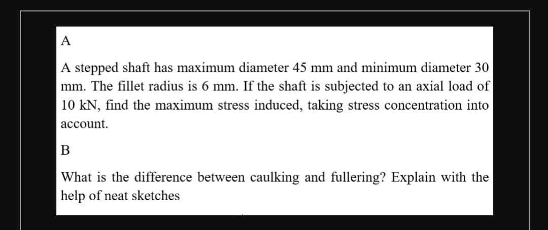 A
A stepped shaft has maximum diameter 45 mm and minimum diameter 30
mm. The fillet radius is 6 mm. If the shaft is subjected to an axial load of
10 kN, find the maximum stress induced, taking stress concentration into
асcount.
В
What is the difference between caulking and fullering? Explain with the
help of neat sketches
