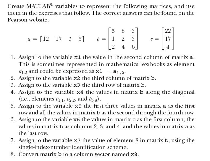 Create MATLAB® variables to represent the following matrices, and use
them in the exercises that follow. The correct answers can be found on the
Pearson website.
8
3
22
a = [12 17 3 6]
b = | 1
2
3
17
4
6_
4
1. Assign to the variable x1 the value in the second column of matrix a.
This is sometimes represented in mathematics textbooks as element
a1,2 and could be expressed as x1 = a1,2.
2. Assign to the variable x2 the third column of matrix b.
3. Assign to the variable x3 the third row of matrix b.
4. Assign to the variable x4 the values in matrix b along the diagonal
(i.e., elements b1,1, b2,2, and b3,3).
5. Assign to the variable x5 the first three values in matrix a as the first
row and all the values in matrix b as the second through the fourth row.
6. Assign to the variable x6 the values in matrix c as the first column, the
values in matrix b as columns 2, 3, and 4, and the values in matrix a as
the last row.
7. Assign to the variable x7 the value of element 8 in matrix b, using the
single-index-number identification scheme.
8. Convert matrix b to a column vector named x8.
