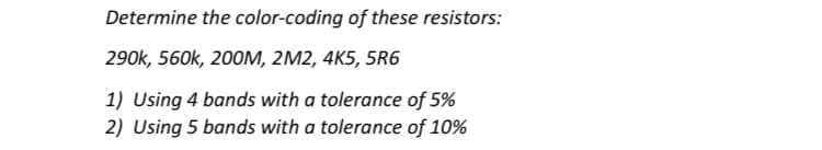 Determine the color-coding of these resistors:
290k, 560k, 200M, 2M2, 4K5, 5R6
1) Using 4 bands with a tolerance of 5%
2) Using 5 bands with a tolerance of 10%
