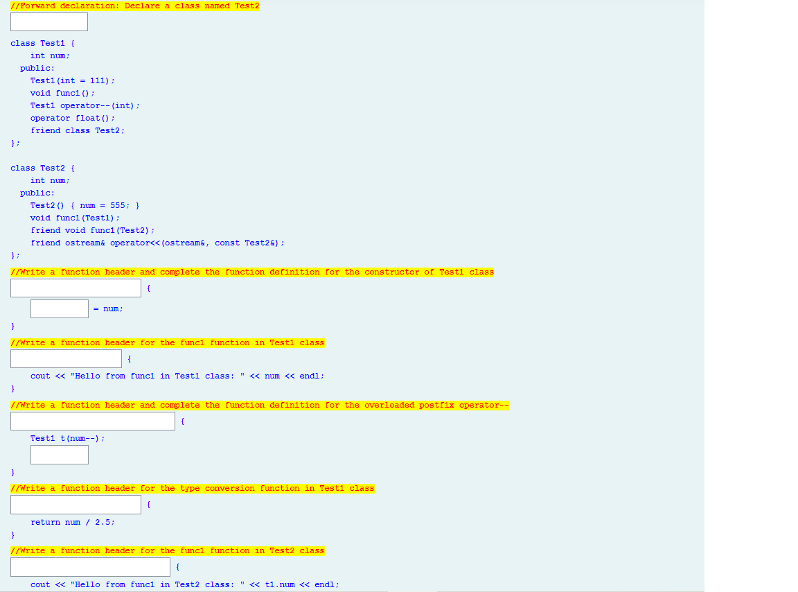 //Forward declaration: Declare a class named Test2
class Testi {
int num;
public:
Testi (int = 111);
void funci () ;
Testi operator-- (int) ;
operator float () ;
friend class Test2;
}:
class Test2 {
int num;
public:
Test2 () { num = 555; }
void funcl (Test1);
friend void funci (Test2);
friend ostream& operator<< (ostream&, const Test2&) ;
}:
//Write a function header and complete the function definition for the constructor of Testi class
{
= num;
//Write a function header for the funci function in Testi class
cout <« "Hello from funci in Testi class: " < num « endl;
}
//Write a function header and complete the function definition for the overloaded postfix operator--
Testi t(num--);
}
//Write a function header for the type conversion function in Testi class
return num / 2.5;
}
//Write a function header for the funci function in Test2 class
cout << "Hello from funci in Test2 class: " << ti.num << endl;
