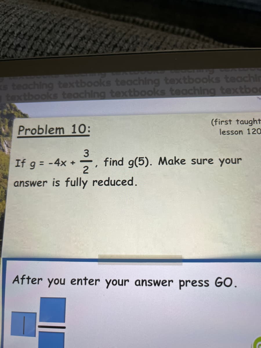 ks teaching textbooks teaching textbooks teachir
textbooks teaching textbooks teaching textboa
Problem 10:
(first taught
lesson 120
3
If g = - 4x + find g(5). Make sure your
answer is fully reduced.
2
After you enter your answer press GO.