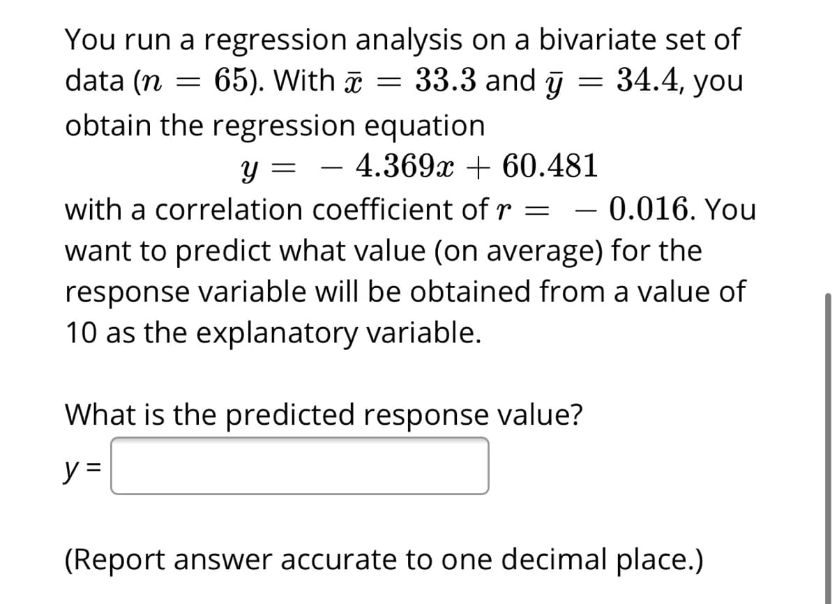 You run a regression analysis on a bivariate set of
= 65). With ã = 33.3 and ū
data (n
34.4, you
obtain the regression equation
y = – 4.369x + 60.481
with a correlation coefficient of r =
0.016. You
-
want to predict what value (on average) for the
response variable will be obtained from a value of
10 as the explanatory variable.
What is the predicted response value?
y =
(Report answer accurate to one decimal place.)
