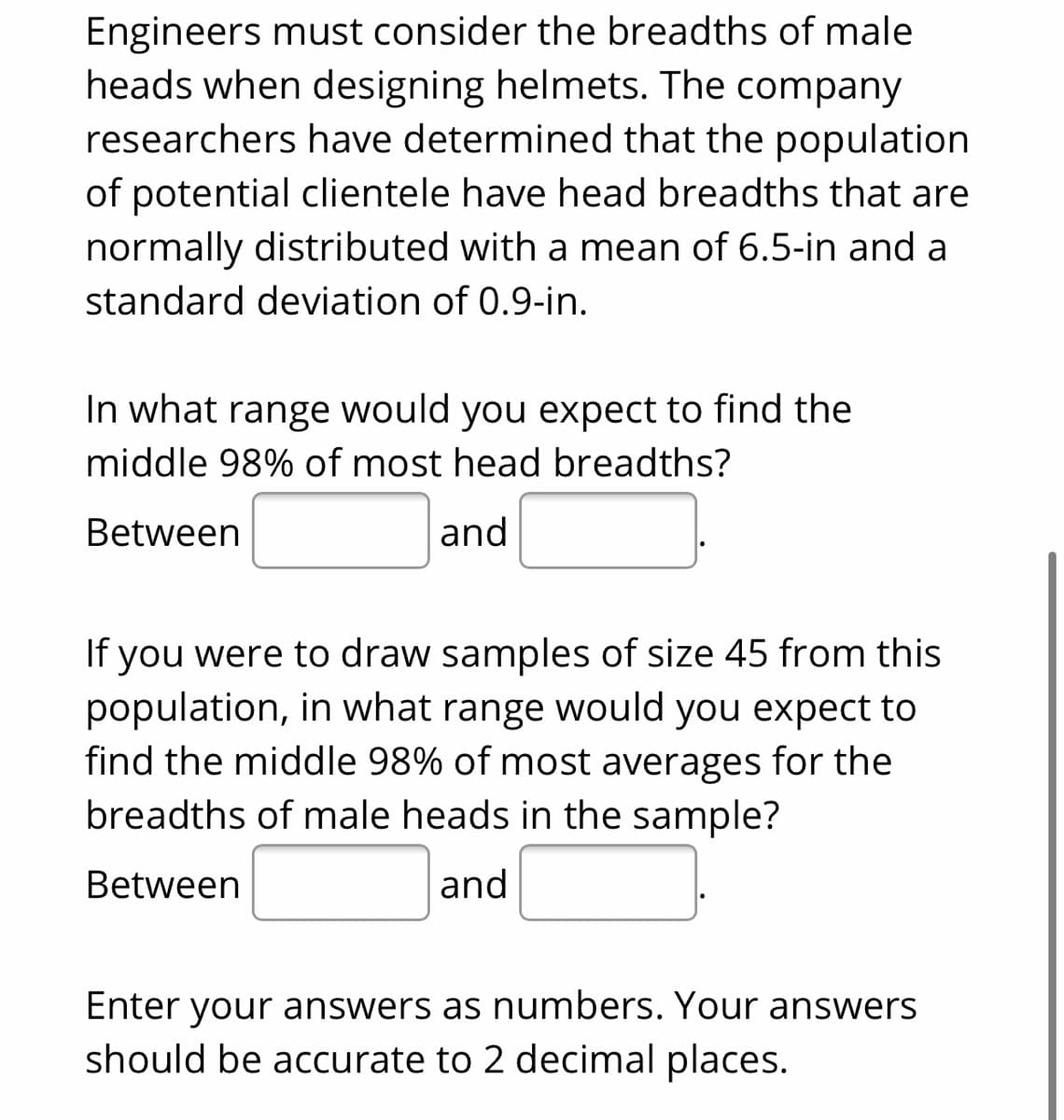 Engineers must consider the breadths of male
heads when designing helmets. The company
researchers have determined that the population
of potential clientele have head breadths that are
normally distributed with a mean of 6.5-in and a
standard deviation of 0.9-in.
In what range would you expect to find the
middle 98% of most head breadths?
Between
and
If you were to draw samples of size 45 from this
population, in what range would you expect to
find the middle 98% of most averages for the
breadths of male heads in the sample?
Between
and
Enter your answers as numbers. Your answers
should be accurate to 2 decimal places.
