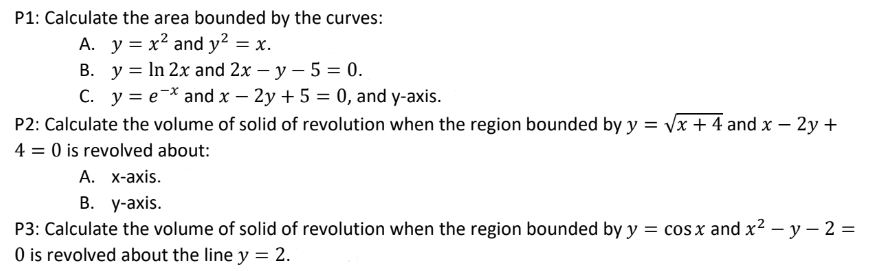 P1: Calculate the area bounded by the curves:
A. y = x² and y² = x.
B. y = In 2x and 2x - y - 5 = 0.
C. y = ex and x - 2y + 5 = 0, and y-axis.
P2: Calculate the volume of solid of revolution when the region bounded by y = √x + 4 and x - 2y +
4 = 0 is revolved about:
A. x-axis.
B. y-axis.
P3: Calculate the volume of solid of revolution when the region bounded by y = cos x and x² - y - 2 =
0 is revolved about the line y = 2.