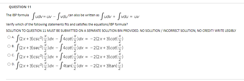 QUESTION 11
Juav=uv - Jvou
* Jucv + Svau =
The IBP formula
can also be written as
= uv
Verify which of the following statements fits and satisfies the equations/IBP formula?
SOLUTION TO QUESTION 11 MUST BE SUBMITTED ON A SEPARATE SOLUTION BIN PROVIDED. NOo SOLUTION / INCORRECT SOLUTION, NO CREDIT! WRITE LEGIBLY
.J2x+3)csc7(슥)dx-J4cot(승)ax=-2(2x +3)cot()
.J2x+3)sec2(즉)dx -J4cot(속)dx=D -2(2x + 3)cot(:
S(2x+3)csc²()dx + J4cot()dx = -2(2x+ 3)cot(,)
[(2x+3)csc²()dx -Satan()ax = -2(2x + 3)tan()
O A.
%3D
OC.
OD.

