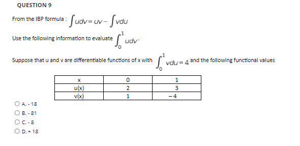 QUESTION 9
Suov=uv- Svou
From the IBP formula :
Use the following information to evaluate
udv
Suppose that u and v are differentiable functions of x with
and the following functional values
vdu = 4
X
1
u(x)
3
v(x)
1
- 4
O A. - 18
О в. - 81
OC. -8
O D.+ 18
