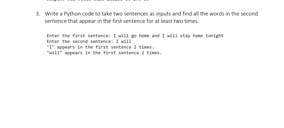 3. Write a Python code to take two sentences as inputs and find all the words in the second
sentence that appear in the first sentence for at least two times.
Enter the first sentence: I will go home and I will stay home tonight
Enter the second sentence: I wil1
"I" appears in the first sentence 2 times.
"will" appears in the first sentence 2 times.
