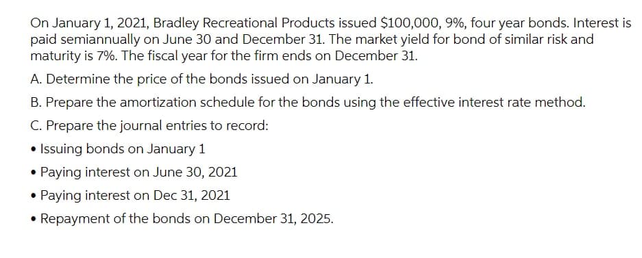 On January 1, 2021, Bradley Recreational Products issued $100,000, 9%, four year bonds. Interest is
paid semiannually on June 30 and December 31. The market yield for bond of similar risk and
maturity is 7%. The fiscal year for the firm ends on December 31.
A. Determine the price of the bonds issued on January 1.
B. Prepare the amortization schedule for the bonds using the effective interest rate method.
C. Prepare the journal entries to record:
• Issuing bonds on January 1
• Paying interest on June 30, 2021
• Paying interest on Dec 31, 2021
• Repayment of the bonds on December 31, 2025.

