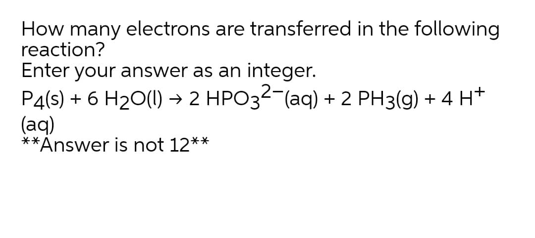 How many electrons are transferred in the following
reaction?
Enter your answer as an integer.
P4(s) + 6 H20(1) → 2 HPO32-(aq) + 2 PH3(g) + 4 H+
(aq)
**Answer is not 12**
