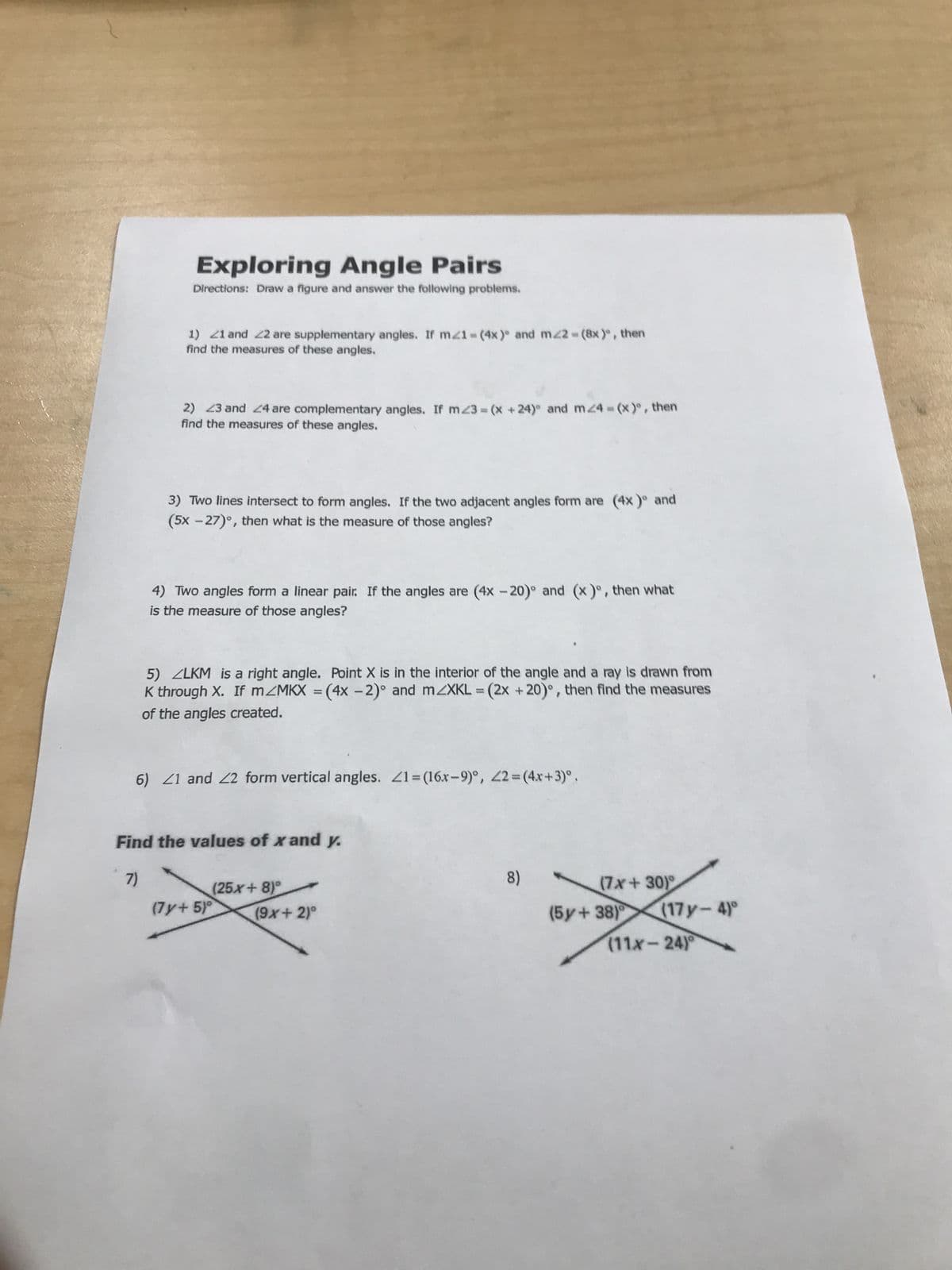 Exploring Angle Pairs
Directions: Draw a figure and answer the following problems.
1) 21 and 22 are supplementary angles. If m21-(4x) and m22-(8x), then
find the measures of these angles.
2) 23 and 24 are complementary angles. If m23=(x +24) and m<4=(x)°, then
find the measures of these angles.
3) Two lines intersect to form angles. If the two adjacent angles form are (4x)° and
(5x-27)°, then what is the measure of those angles?
4) Two angles form a linear pair. If the angles are (4x -20) and (x)⁰, then what
is the measure of those angles?
5) ZLKM is a right angle. Point X is in the interior of the angle and a ray is drawn from
K through X. If mZMKX = (4x - 2)° and mZXKL = (2x +20)°, then find the measures
of the angles created.
6) 21 and 22 form vertical angles. 21=(16x-9)°, 22= (4x+3)°.
Find the values of x and y.
7)
(25x+8)
(7y+5)°
(9x + 2)°
8)
(7x+30)
(5y+38) (17y-4)°
(11x-24)