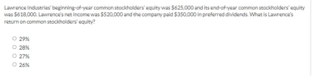 Lawrence Industries' beginning-of-year common stockholders' equity was $625,000 and its end-of-year common stockholders' equity
was S618,000. Lawrence's net income was $520,000 and the company paid $350,000 in preferred dividends. What is Lawrence's
return on common stockholders' equity?
29%
28%
O 27%
O 26%
