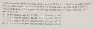 . Boyce Company purchased office supplies costing $7,000 and debited Supplies for the ful
amount. At the end of the accounting period, a physical count of office supplies revealed
S1,800 still on hand. The appropriate adjusting journal entry to be made at the end of the
period would be:
A) debit Supplies Expense, $1,800; credit Supplies. S1,800.
B) debit Supplies Expense, $5,200; credit Supplies. 55.200.
C) debit Supplies, $5,200, credit Supplies Expense, $5.200.
D) debit Supplies, S1,800; credit Supplies Expense. S1.800.
