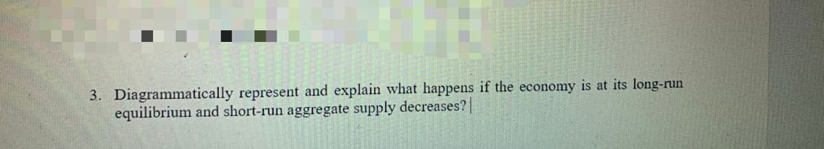 3. Diagrammatically represent and explain what happens if the economy is at its long-run
equilibrium and short-run aggregate supply decreases?|
